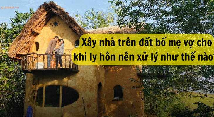 XÂY NHÀ TRÊN ĐẤT BỐ MẸ VỢ CHO RIÊNG - KHI LY HÔN XỬ LÝ NHƯ THẾ NÀO ?